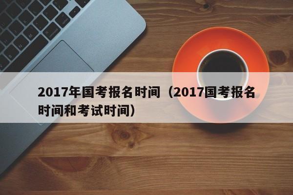 2017年国考报名时间（2017国考报名时间和考试时间）