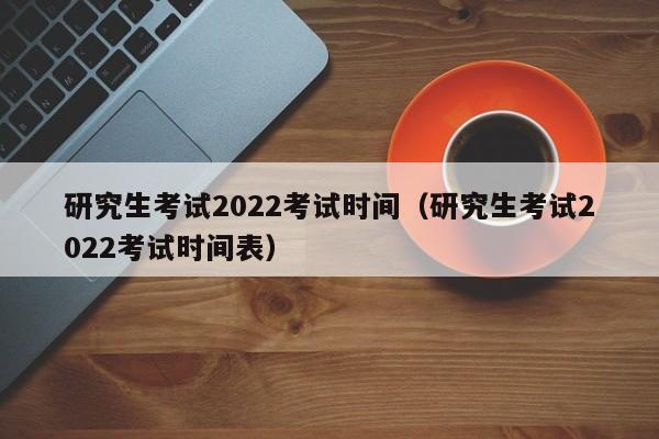 研究生考试2022考试时间（研究生考试2022考试时间表）