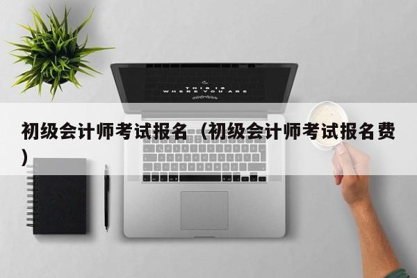 初级会计师考试报名（初级会计师考试报名费）