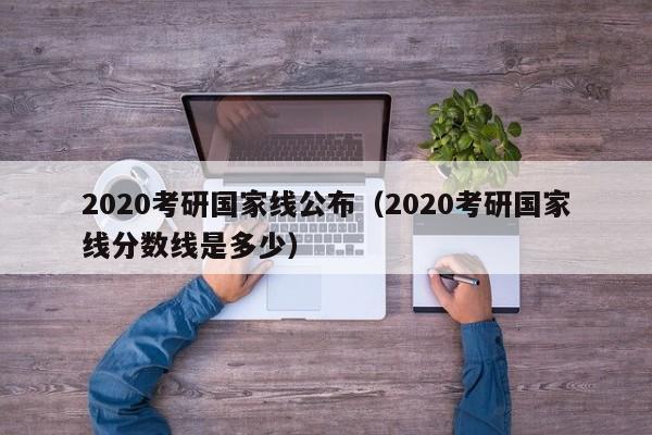 2020考研国家线公布（2020考研国家线分数线是多少）