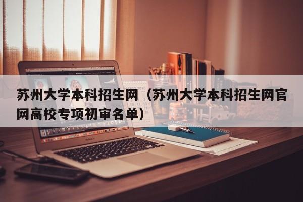 苏州大学本科招生网（苏州大学本科招生网官网高校专项初审名单）