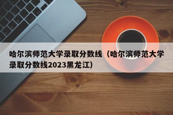 哈尔滨师范大学录取分数线（哈尔滨师范大学录取分数线2023黑龙江）