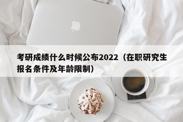 考研成绩什么时候公布2022（在职研究生报名条件及年龄限制）