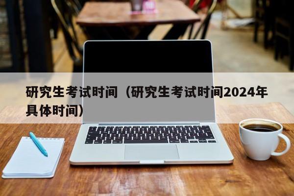 研究生考试时间（研究生考试时间2024年具体时间）