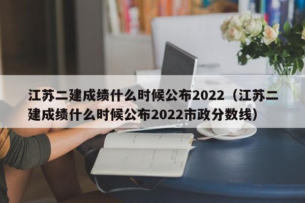 江苏二建成绩什么时候公布2022（江苏二建成绩什么时候公布2022市政分数线）