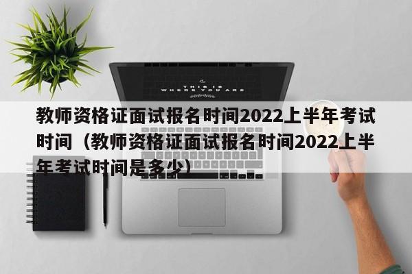 教师资格证面试报名时间2022上半年考试时间（教师资格证面试报名时间2022上半年考试时间是多少）