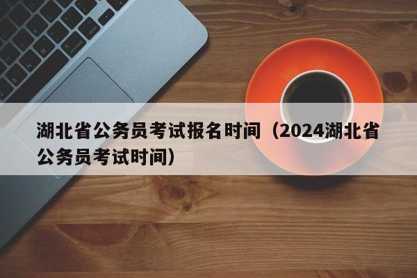 湖北省公务员考试报名时间（2024湖北省公务员考试时间）