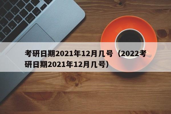 考研日期2021年12月几号（2022考研日期2021年12月几号）