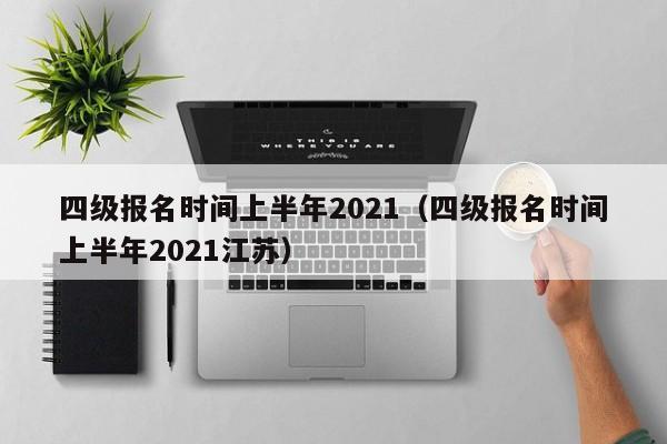 四级报名时间上半年2021（四级报名时间上半年2021江苏）