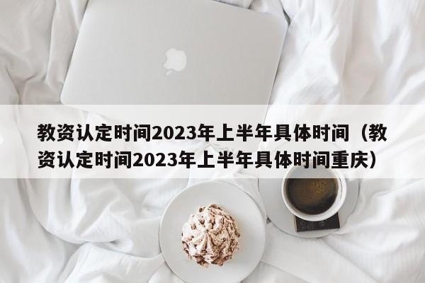 教资认定时间2023年上半年具体时间（教资认定时间2023年上半年具体时间重庆）