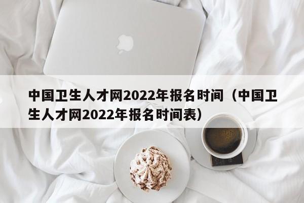 中国卫生人才网2022年报名时间（中国卫生人才网2022年报名时间表）