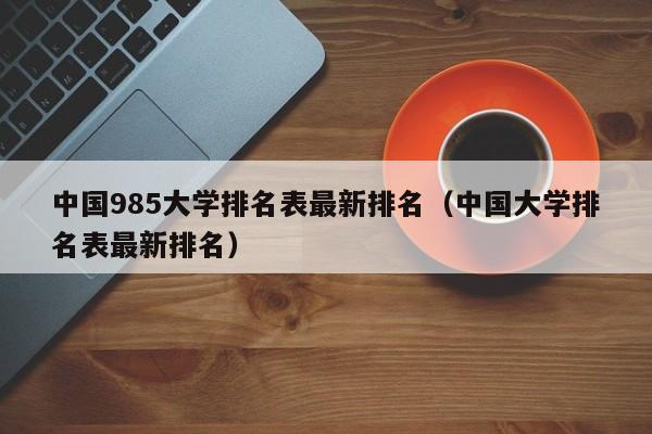 中国985大学排名表最新排名（中国大学排名表最新排名）