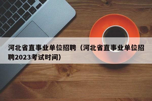 河北省直事业单位招聘（河北省直事业单位招聘2023考试时间）