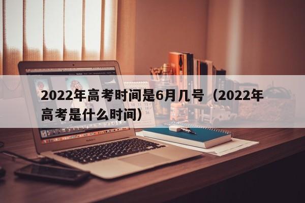 2022年高考时间是6月几号（2022年高考是什么时间）