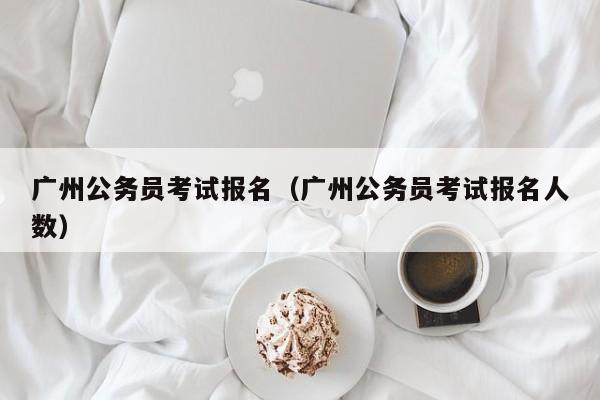 广州公务员考试报名（广州公务员考试报名人数）