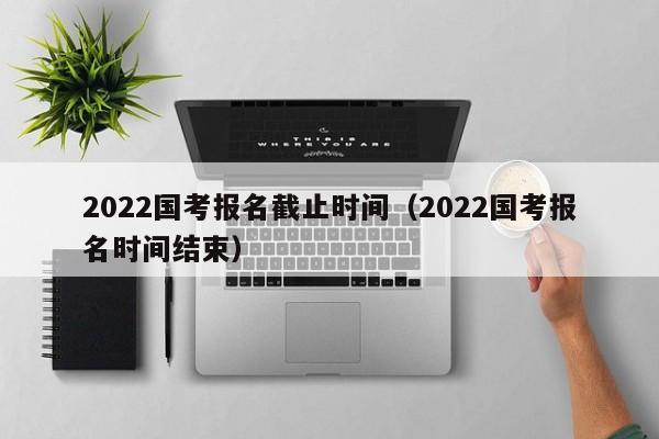 2022国考报名截止时间（2022国考报名时间结束）