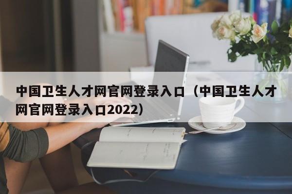 中国卫生人才网官网登录入口（中国卫生人才网官网登录入口2022）