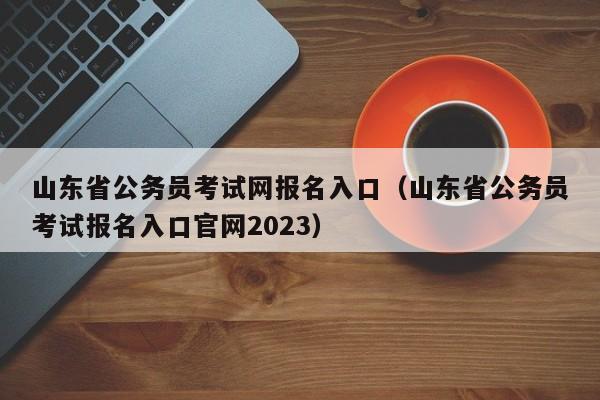 山东省公务员考试网报名入口（山东省公务员考试报名入口官网2023）