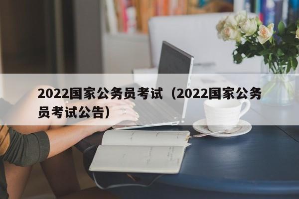 2022国家公务员考试（2022国家公务员考试公告）