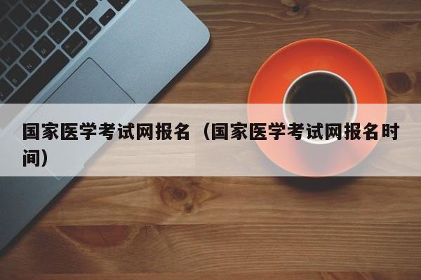 国家医学考试网报名（国家医学考试网报名时间）