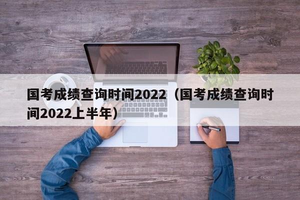 国考成绩查询时间2022（国考成绩查询时间2022上半年）