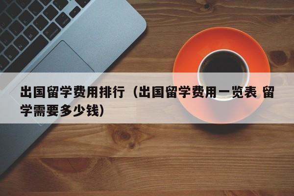 出国留学费用排行（出国留学费用一览表 留学需要多少钱）