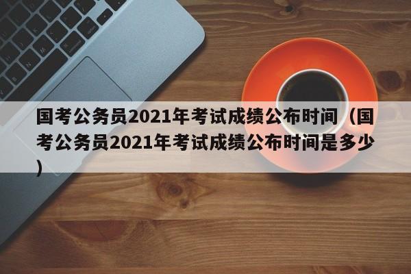 国考公务员2021年考试成绩公布时间（国考公务员2021年考试成绩公布时间是多少）