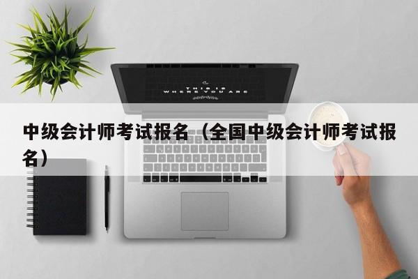 中级会计师考试报名（全国中级会计师考试报名）