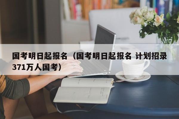 国考明日起报名（国考明日起报名 计划招录371万人国考）