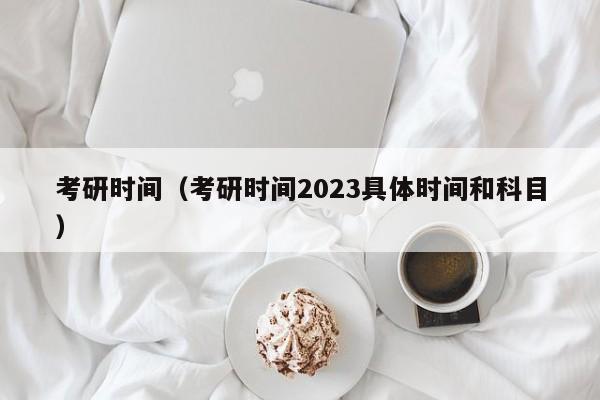 考研时间（考研时间2023具体时间和科目）