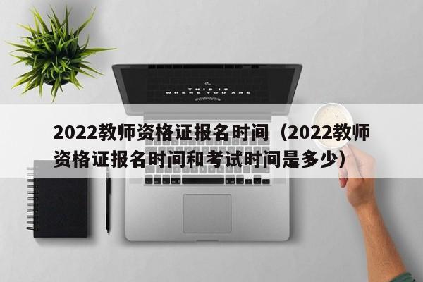 2022教师资格证报名时间（2022教师资格证报名时间和考试时间是多少）