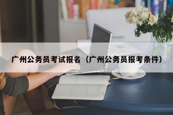 广州公务员考试报名（广州公务员报考条件）