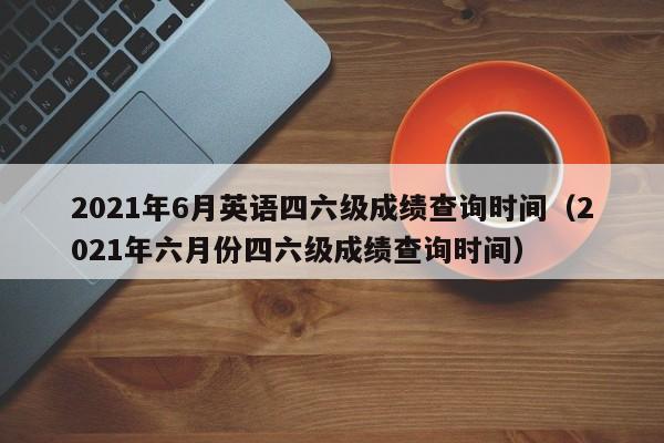 2021年6月英语四六级成绩查询时间（2021年六月份四六级成绩查询时间）