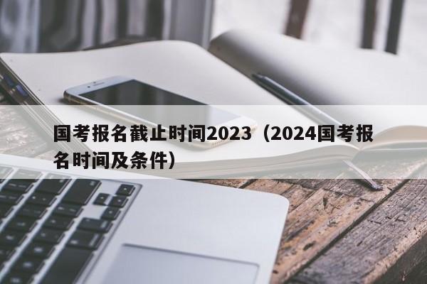 国考报名截止时间2023（2024国考报名时间及条件）