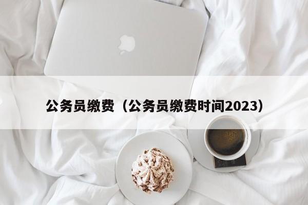 公务员缴费（公务员缴费时间2023）