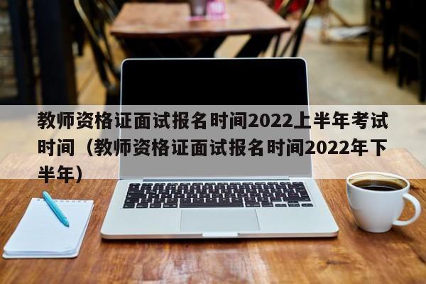 教师资格证面试报名时间2022上半年考试时间（教师资格证面试报名时间2022年下半年）