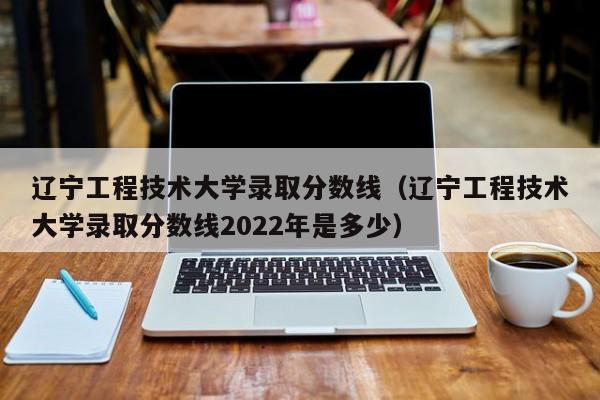 辽宁工程技术大学录取分数线（辽宁工程技术大学录取分数线2022年是多少）