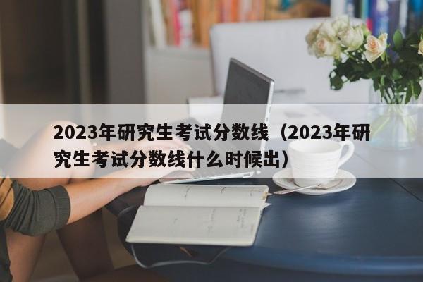 2023年研究生考试分数线（2023年研究生考试分数线什么时候出）