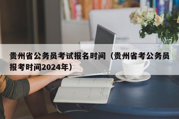 贵州省公务员考试报名时间（贵州省考公务员报考时间2024年）