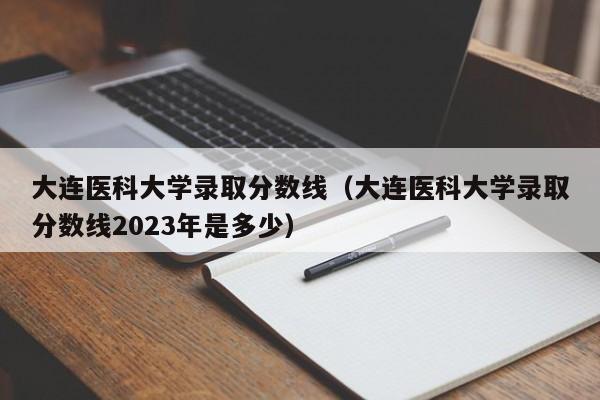 大连医科大学录取分数线（大连医科大学录取分数线2023年是多少）