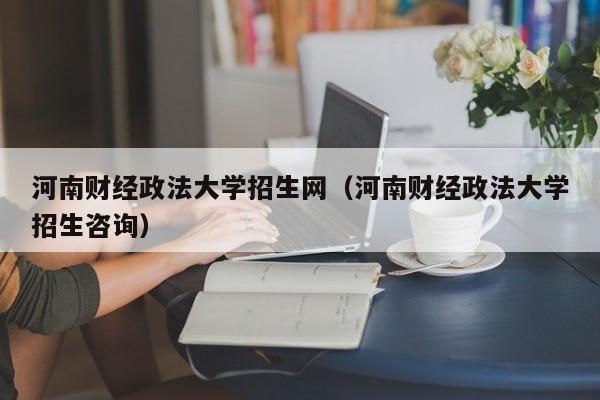 河南财经政法大学招生网（河南财经政法大学招生咨询）