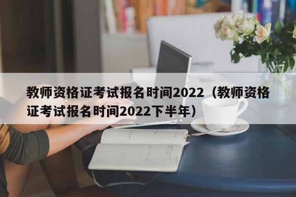 教师资格证考试报名时间2022（教师资格证考试报名时间2022下半年）