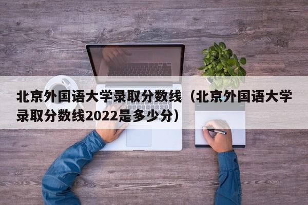 北京外国语大学录取分数线（北京外国语大学录取分数线2022是多少分）