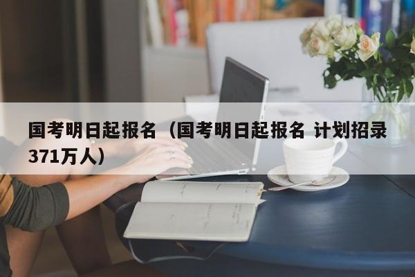 国考明日起报名（国考明日起报名 计划招录371万人）