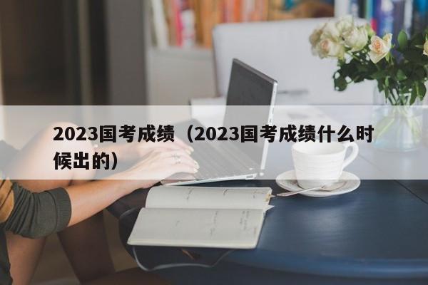 2023国考成绩（2023国考成绩什么时候出的）