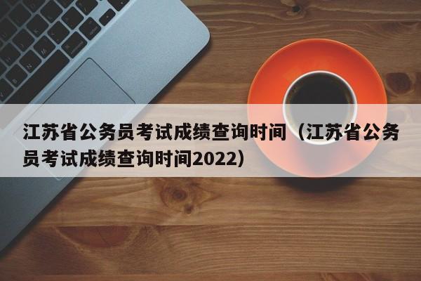 江苏省公务员考试成绩查询时间（江苏省公务员考试成绩查询时间2022）