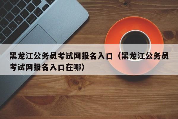 黑龙江公务员考试网报名入口（黑龙江公务员考试网报名入口在哪）