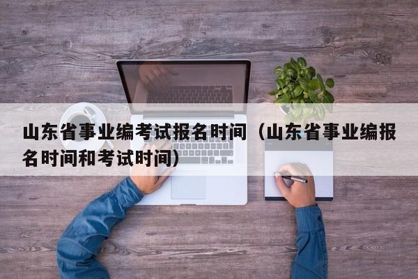 山东省事业编考试报名时间（山东省事业编报名时间和考试时间）