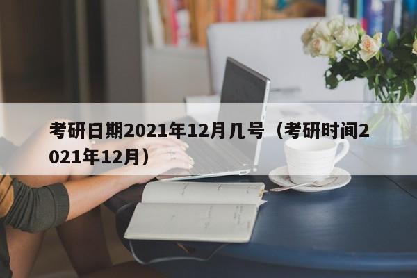 考研日期2021年12月几号（考研时间2021年12月）