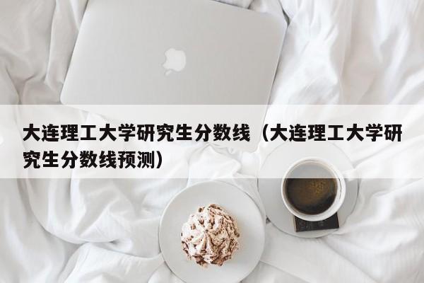 大连理工大学研究生分数线（大连理工大学研究生分数线预测）